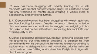 2. Alex has been struggling with anxiety leading him to self-
medicate with alcohol and prescription drugs. His substance abuse
has only worsened his mental issues creating a vicious cycle of
dependency and emotional turmoil.
3. A 30-year-old-woman, has been struggling with weight gain and
emotional eating for years. Despite numerous attempts to follow
diets and exercises she continues to struggle. Her weight gain has
also taken a toll on her self-esteem, impacting her social life and
overall quality of life.
4. Daniel a successful entrepreneur, has built a thriving business from
the ground up but finds himself struggling to balance his work
commitments with his personal life. He wanted to seek counseling to
explore ways to delegate tasks, set boundaries, prioritize self-care,
and create a more fulfilling and sustainable lifestyle that aligns with
his values and goals.
 