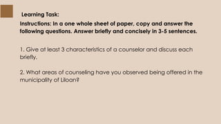 Learning Task:
Instructions: In a one whole sheet of paper, copy and answer the
following questions. Answer briefly and concisely in 3-5 sentences.
1. Give at least 3 characteristics of a counselor and discuss each
briefly.
2. What areas of counseling have you observed being offered in the
municipality of Liloan?
 