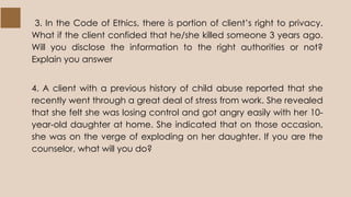 3. In the Code of Ethics, there is portion of client’s right to privacy.
What if the client confided that he/she killed someone 3 years ago.
Will you disclose the information to the right authorities or not?
Explain you answer
4. A client with a previous history of child abuse reported that she
recently went through a great deal of stress from work. She revealed
that she felt she was losing control and got angry easily with her 10-
year-old daughter at home. She indicated that on those occasion,
she was on the verge of exploding on her daughter. If you are the
counselor, what will you do?
 