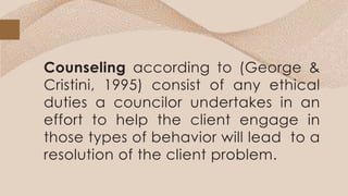 Counseling according to (George &
Cristini, 1995) consist of any ethical
duties a councilor undertakes in an
effort to help the client engage in
those types of behavior will lead to a
resolution of the client problem.
 