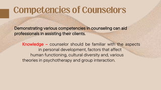 Demonstrating various competencies in counseling can aid
professionals in assisting their clients.
Knowledge – counselor should be familiar with the aspects
in personal development, factors that affect
human functioning, cultural diversity and, various
theories in psychotherapy and group interaction.
 