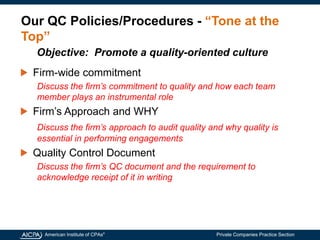 American Institute of CPAs®
Private Companies Practice Section
Our QC Policies/Procedures - “Tone at the
Top”
Firm-wide commitment
Discuss the firm’s commitment to quality and how each team
member plays an instrumental role
Firm’s Approach and WHY
Discuss the firm’s approach to audit quality and why quality is
essential in performing engagements
Quality Control Document
Discuss the firm’s QC document and the requirement to
acknowledge receipt of it in writing
Objective: Promote a quality-oriented culture
 