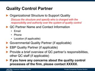 American Institute of CPAs®
Private Companies Practice Section
Quality Control Partner
Organizational Structure to Support Quality
Discuss the structure and specify who is charged with the
responsibility and authority over the system of quality control
QC Partner Name and Contact Information
• Email
• Phone
• Location (if applicable)
Governmental Quality Partner (if applicable)
EBP Quality Partner (if applicable)
Provide a brief overview of QC partner’s responsibilities,
other QC staff (if applicable)
If you have any concerns about the quality control
processes of the firm, please contact XXXXX.
 