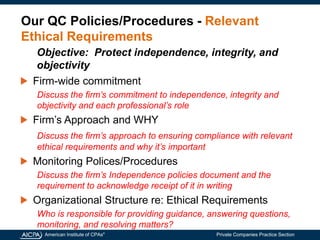 American Institute of CPAs®
Private Companies Practice Section
Our QC Policies/Procedures - Relevant
Ethical Requirements
Firm-wide commitment
Discuss the firm’s commitment to independence, integrity and
objectivity and each professional’s role
Firm’s Approach and WHY
Discuss the firm’s approach to ensuring compliance with relevant
ethical requirements and why it’s important
Monitoring Polices/Procedures
Discuss the firm’s Independence policies document and the
requirement to acknowledge receipt of it in writing
Organizational Structure re: Ethical Requirements
Who is responsible for providing guidance, answering questions,
monitoring, and resolving matters?
Objective: Protect independence, integrity, and
objectivity
 