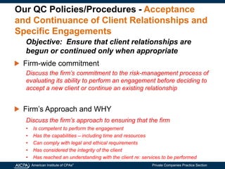 American Institute of CPAs®
Private Companies Practice Section
Our QC Policies/Procedures - Acceptance
and Continuance of Client Relationships and
Specific Engagements
Firm-wide commitment
Discuss the firm’s commitment to the risk-management process of
evaluating its ability to perform an engagement before deciding to
accept a new client or continue an existing relationship
Firm’s Approach and WHY
Discuss the firm’s approach to ensuring that the firm
• Is competent to perform the engagement
• Has the capabilities – including time and resources
• Can comply with legal and ethical requirements
• Has considered the integrity of the client
• Has reached an understanding with the client re: services to be performed
Objective: Ensure that client relationships are
begun or continued only when appropriate
 