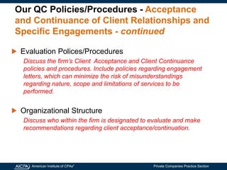 American Institute of CPAs®
Private Companies Practice Section
Our QC Policies/Procedures - Acceptance
and Continuance of Client Relationships and
Specific Engagements - continued
Evaluation Polices/Procedures
Discuss the firm’s Client Acceptance and Client Continuance
policies and procedures. Include policies regarding engagement
letters, which can minimize the risk of misunderstandings
regarding nature, scope and limitations of services to be
performed.
Organizational Structure
Discuss who within the firm is designated to evaluate and make
recommendations regarding client acceptance/continuation.
 