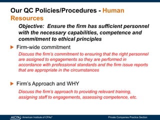 American Institute of CPAs®
Private Companies Practice Section
Our QC Policies/Procedures - Human
Resources
Firm-wide commitment
Discuss the firm’s commitment to ensuring that the right personnel
are assigned to engagements so they are performed in
accordance with professional standards and the firm issue reports
that are appropriate in the circumstances
Firm’s Approach and WHY
Discuss the firm’s approach to providing relevant training,
assigning staff to engagements, assessing competence, etc.
Objective: Ensure the firm has sufficient personnel
with the necessary capabilities, competence and
commitment to ethical principles
 