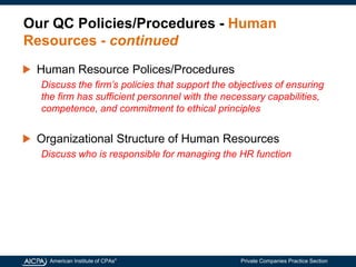 American Institute of CPAs®
Private Companies Practice Section
Our QC Policies/Procedures - Human
Resources - continued
Human Resource Polices/Procedures
Discuss the firm’s policies that support the objectives of ensuring
the firm has sufficient personnel with the necessary capabilities,
competence, and commitment to ethical principles
Organizational Structure of Human Resources
Discuss who is responsible for managing the HR function
 