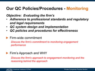 American Institute of CPAs®
Private Companies Practice Section
Our QC Policies/Procedures - Monitoring
Firm-wide commitment
Discuss the firm’s commitment to monitoring engagement
performance
Firm’s Approach and WHY
Discuss the firm’s approach to engagement monitoring and the
reasoning behind the approach
Objective: Evaluating the firm’s
• Adherence to professional standards and regulatory
and legal requirements
• QC system design and implementation
• QC policies and procedures for effectiveness
 