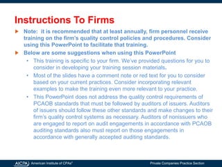 American Institute of CPAs®
Private Companies Practice Section
Instructions To Firms
Note: it is recommended that at least annually, firm personnel receive
training on the firm’s quality control policies and procedures. Consider
using this PowerPoint to facilitate that training.
Below are some suggestions when using this PowerPoint
• This training is specific to your firm. We’ve provided questions for you to
consider in developing your training session materials.
• Most of the slides have a comment note or red text for you to consider
based on your current practices. Consider incorporating relevant
examples to make the training even more relevant to your practice.
• This PowerPoint does not address the quality control requirements of
PCAOB standards that must be followed by auditors of issuers. Auditors
of issuers should follow these other standards and make changes to their
firm’s quality control systems as necessary. Auditors of nonissuers who
are engaged to report on audit engagements in accordance with PCAOB
auditing standards also must report on those engagements in
accordance with generally accepted auditing standards.
 