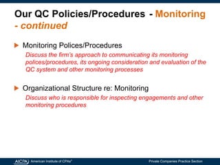 American Institute of CPAs®
Private Companies Practice Section
Our QC Policies/Procedures - Monitoring
- continued
Monitoring Polices/Procedures
Discuss the firm’s approach to communicating its monitoring
polices/procedures, its ongoing consideration and evaluation of the
QC system and other monitoring processes
Organizational Structure re: Monitoring
Discuss who is responsible for inspecting engagements and other
monitoring procedures
 