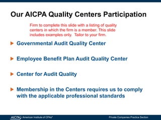 American Institute of CPAs®
Private Companies Practice Section
Our AICPA Quality Centers Participation
Governmental Audit Quality Center
Employee Benefit Plan Audit Quality Center
Center for Audit Quality
Membership in the Centers requires us to comply
with the applicable professional standards
Firm to complete this slide with a listing of quality
centers in which the firm is a member. This slide
includes examples only. Tailor to your firm.
 