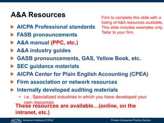 American Institute of CPAs®
Private Companies Practice Section
A&A Resources
AICPA Professional standards
FASB pronouncements
A&A manual (PPC, etc.)
A&A industry guides
GASB pronouncements, GAS, Yellow Book, etc.
SEC guidance materials
AICPA Center for Plain English Accounting (CPEA)
Firm association or network resources
Internally developed auditing materials
• i.e., Specialized industries in which you have developed your
own resources
Firm to complete this slide with a
listing of A&A resources available.
This slide includes examples only.
Tailor to your firm.
These resources are available…(online, on the
intranet, etc.)
 