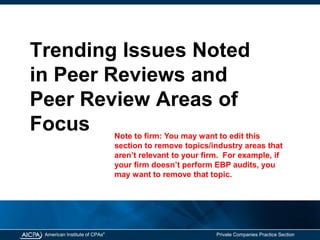 American Institute of CPAs®
Private Companies Practice Section
Trending Issues Noted
in Peer Reviews and
Peer Review Areas of
Focus Note to firm: You may want to edit this
section to remove topics/industry areas that
aren’t relevant to your firm. For example, if
your firm doesn’t perform EBP audits, you
may want to remove that topic.
 