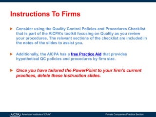 American Institute of CPAs®
Private Companies Practice Section
Instructions To Firms
Consider using the Quality Control Policies and Procedures Checklist
that is part of the AICPA’s toolkit focusing on Quality as you review
your procedures. The relevant sections of the checklist are included in
the notes of the slides to assist you.
Additionally, the AICPA has a free Practice Aid that provides
hypothetical QC policies and procedures by firm size.
Once you have tailored the PowerPoint to your firm’s current
practices, delete these instruction slides.
 