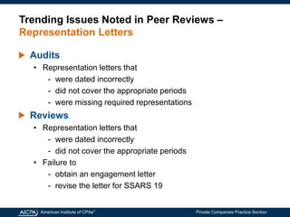 American Institute of CPAs®
Private Companies Practice Section
Trending Issues Noted in Peer Reviews –
Representation Letters
Audits
• Representation letters that
- were dated incorrectly
- did not cover the appropriate periods
- were missing required representations
Reviews
• Representation letters that
- were dated incorrectly
- did not cover the appropriate periods
• Failure to
- obtain an engagement letter
- revise the letter for SSARS 19
 