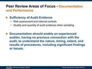 American Institute of CPAs®
Private Companies Practice Section
Peer Review Areas of Focus - Documentation
and Performance
Sufficiency of Audit Evidence
• Risk assessment and internal controls
• Quality and quantity of audit evidence when sampling
Documentation should enable an experienced
auditor, having no previous connection with the
audit, to understand the nature, timing, extent, and
results of procedures, including significant findings
or issues.
 