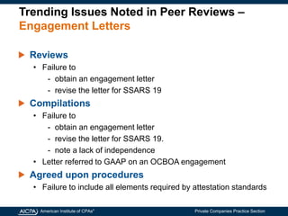 American Institute of CPAs®
Private Companies Practice Section
Trending Issues Noted in Peer Reviews –
Engagement Letters
Reviews
• Failure to
- obtain an engagement letter
- revise the letter for SSARS 19
Compilations
• Failure to
- obtain an engagement letter
- revise the letter for SSARS 19.
- note a lack of independence
• Letter referred to GAAP on an OCBOA engagement
Agreed upon procedures
• Failure to include all elements required by attestation standards
 