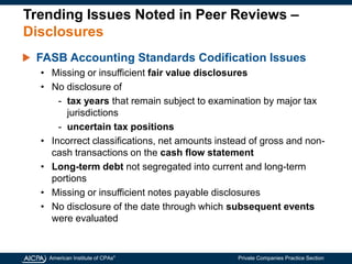 American Institute of CPAs®
Private Companies Practice Section
Trending Issues Noted in Peer Reviews –
Disclosures
FASB Accounting Standards Codification Issues
• Missing or insufficient fair value disclosures
• No disclosure of
- tax years that remain subject to examination by major tax
jurisdictions
- uncertain tax positions
• Incorrect classifications, net amounts instead of gross and non-
cash transactions on the cash flow statement
• Long-term debt not segregated into current and long-term
portions
• Missing or insufficient notes payable disclosures
• No disclosure of the date through which subsequent events
were evaluated
 