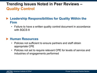 American Institute of CPAs®
Private Companies Practice Section
Trending Issues Noted in Peer Reviews –
Quality Control
Leadership Responsibilities for Quality Within the
Firm
• Failure to have a written quality control document in accordance
with SQCS 8
Human Resources
• Policies not sufficient to ensure partners and staff obtain
appropriate CPE
• Policies not set to require relevant CPE for levels of service and
industries of engagements performed
 