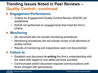 American Institute of CPAs®
Private Companies Practice Section
Trending Issues Noted in Peer Reviews –
Quality Control - continued
Engagement Performance
• Criteria for Engagement Quality Control Review (EQCR) not
established
• EQCR not performed on engagements that meet the firm’s
criteria
Monitoring
• QC document did not include monitoring procedures
• Monitoring procedures did not include review of all elements of
quality control
• Results of monitoring and inspections were not documented
Failure to
• Establish and document in writing the firm’s understanding with
the client with regard to non-attest services provided
• Communicate and/or document required communications with
those charged with governance
 