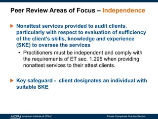 American Institute of CPAs®
Private Companies Practice Section
Peer Review Areas of Focus – Independence
Nonattest services provided to audit clients,
particularly with respect to evaluation of sufficiency
of the client’s skills, knowledge and experience
(SKE) to oversee the services
• Practitioners must be independent and comply with
the requirements of ET sec. 1.295 when providing
nonattest services to their attest clients.
Key safeguard - client designates an individual with
suitable SKE
 