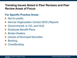 American Institute of CPAs®
Private Companies Practice Section
Trending Issues Noted in Peer Reviews and Peer
Review Areas of Focus
For Specific Practice Areas:
Not for profits
Service Organization Control (SOC) Reports
Governmental, A-133, and HUD
Employee Benefit Plans
Broker-Dealers
Issuers of Municipal Securities
Banking
Crowdfunding
 