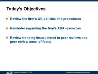 American Institute of CPAs®
Private Companies Practice Section
Today’s Objectives
Review the firm’s QC policies and procedures
Reminder regarding the firm’s A&A resources
Review trending issues noted in peer reviews and
peer review areas of focus
 