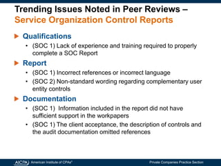 American Institute of CPAs®
Private Companies Practice Section
Trending Issues Noted in Peer Reviews –
Service Organization Control Reports
Qualifications
• (SOC 1) Lack of experience and training required to properly
complete a SOC Report
Report
• (SOC 1) Incorrect references or incorrect language
• (SOC 2) Non-standard wording regarding complementary user
entity controls
Documentation
• (SOC 1) Information included in the report did not have
sufficient support in the workpapers
• (SOC 1) The client acceptance, the description of controls and
the audit documentation omitted references
 