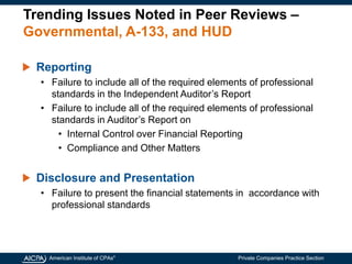 American Institute of CPAs®
Private Companies Practice Section
Trending Issues Noted in Peer Reviews –
Governmental, A-133, and HUD
Reporting
• Failure to include all of the required elements of professional
standards in the Independent Auditor’s Report
• Failure to include all of the required elements of professional
standards in Auditor’s Report on
• Internal Control over Financial Reporting
• Compliance and Other Matters
Disclosure and Presentation
• Failure to present the financial statements in accordance with
professional standards
 