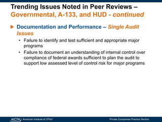 American Institute of CPAs®
Private Companies Practice Section
Trending Issues Noted in Peer Reviews –
Governmental, A-133, and HUD - continued
Documentation and Performance – Single Audit
Issues
• Failure to identify and test sufficient and appropriate major
programs
• Failure to document an understanding of internal control over
compliance of federal awards sufficient to plan the audit to
support low assessed level of control risk for major programs
 