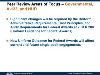 American Institute of CPAs®
Private Companies Practice Section
Peer Review Areas of Focus – Governmental,
A-133, and HUD
Significant changes will be required by the Uniform
Administrative Requirements, Cost Principles, and
Audit Requirements for Federal Awards at 2 CFR 200
(Uniform Guidance for Federal Awards)
New Uniform Guidance for Federal Awards will affect
current and future single audit engagements
 
