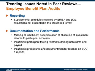 American Institute of CPAs®
Private Companies Practice Section
Trending Issues Noted in Peer Reviews –
Employee Benefit Plan Audits
Reporting
• Supplemental schedules required by ERISA and DOL
regulations not presented in the prescribed format
Documentation and Performance
• Missing or insufficient documentation of allocation of investment
income to participant accounts
• Insufficient participant testing related to demographic data and
payroll
• Insufficient procedures and documentation for reliance on SOC
1 reports
 