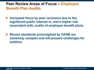 American Institute of CPAs®
Private Companies Practice Section
Peer Review Areas of Focus – Employee
Benefit Plan Audits
Increased focus by peer reviewers due to the
significant public interest in, and a higher risk
associated with, audits of employee benefit plans
Recent standards promulgated by GASB are
extremely complex and will present challenges for
auditors
 