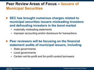 American Institute of CPAs®
Private Companies Practice Section
Peer Review Areas of Focus – Issuers of
Municipal Securities
SEC has brought numerous charges related to
municipal securities issuers misleading investors
and defrauding investors in the bond market
• materially misleading statements
• improper accounting and/or disclosure for transactions
Peer reviewers will be focusing on the financial
statement audits of municipal issuers, including
• State governments
• Local governments
• Certain not-for-profit and for-profit conduit borrowers
 