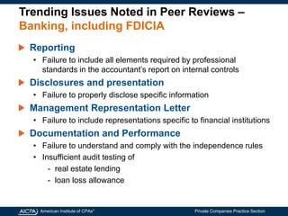 American Institute of CPAs®
Private Companies Practice Section
Trending Issues Noted in Peer Reviews –
Banking, including FDICIA
Reporting
• Failure to include all elements required by professional
standards in the accountant’s report on internal controls
Disclosures and presentation
• Failure to properly disclose specific information
Management Representation Letter
• Failure to include representations specific to financial institutions
Documentation and Performance
• Failure to understand and comply with the independence rules
• Insufficient audit testing of
- real estate lending
- loan loss allowance
 