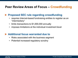American Institute of CPAs®
Private Companies Practice Section
Peer Review Areas of Focus – Crowdfunding
Proposed SEC rule regarding crowdfunding
• requires Internet-based fundraising entities to register as an
“intermediary”
• limits transactions to $1,000,000 annually
• imposes limitations at the individual investment level
Additional focus warranted due to
• Risks associated with the business segment
• Potential increased regulatory scrutiny
 