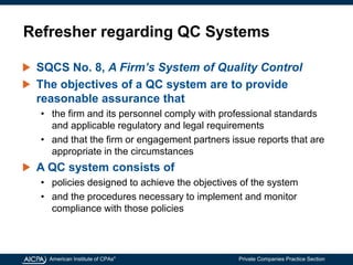 American Institute of CPAs®
Private Companies Practice Section
Refresher regarding QC Systems
SQCS No. 8, A Firm’s System of Quality Control
The objectives of a QC system are to provide
reasonable assurance that
• the firm and its personnel comply with professional standards
and applicable regulatory and legal requirements
• and that the firm or engagement partners issue reports that are
appropriate in the circumstances
A QC system consists of
• policies designed to achieve the objectives of the system
• and the procedures necessary to implement and monitor
compliance with those policies
 