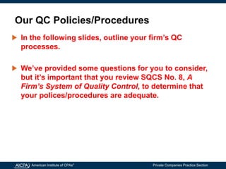American Institute of CPAs®
Private Companies Practice Section
Our QC Policies/Procedures
In the following slides, outline your firm’s QC
processes.
We’ve provided some questions for you to consider,
but it’s important that you review SQCS No. 8, A
Firm’s System of Quality Control, to determine that
your polices/procedures are adequate.
 