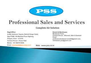 PSS
Complete Air Solution
Regd Office :
A-608, Kohinoor Vayona, Behind Ginger Hotel,

Opp PCMC, Old Mumbai-Pune Highway,
Pimpari, Pune – 411018
Contact Person : Pravin Patil

Branch & Warehouse:
Mumbai & Thane
Contact Person : Bhavesh, Nitin & Santosh
Email:
professionalsalesservices05@gmail.com,
nitinkadam.pss@gmail.com

Mobile : +91 8087015608.
Email : pravinpatil@pss-comp.co.in

Web: www.pss.co.in

 