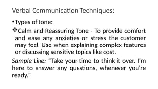 Verbal Communication Techniques:
•Types of tone:
Calm and Reassuring Tone - To provide comfort
and ease any anxieties or stress the customer
may feel. Use when explaining complex features
or discussing sensitive topics like cost.
Sample Line: “Take your time to think it over. I’m
here to answer any questions, whenever you’re
ready.”
 