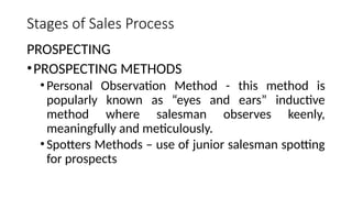 Stages of Sales Process
PROSPECTING
•PROSPECTING METHODS
•Personal Observation Method - this method is
popularly known as “eyes and ears” inductive
method where salesman observes keenly,
meaningfully and meticulously.
•Spotters Methods – use of junior salesman spotting
for prospects
 