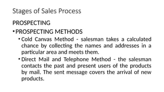 Stages of Sales Process
PROSPECTING
•PROSPECTING METHODS
• Cold Canvas Method - salesman takes a calculated
chance by collecting the names and addresses in a
particular area and meets them.
• Direct Mail and Telephone Method - the salesman
contacts the past and present users of the products
by mail. The sent message covers the arrival of new
products.
 