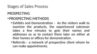 Stages of Sales Process
PROSPECTING
•PROSPECTING METHODS
• Exhibits and Demonstration - As the visitors walk to
examine the products, the experienced salesman
takes a few minutes to gets their names and
addresses so as to contact them later on either at
their homes or offices for demonstration.
• Referrals - a network of prospective client whom he
can make appointments.
 