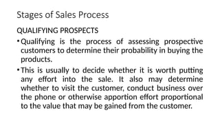 Stages of Sales Process
QUALIFYING PROSPECTS
•Qualifying is the process of assessing prospective
customers to determine their probability in buying the
products.
•This is usually to decide whether it is worth putting
any effort into the sale. It also may determine
whether to visit the customer, conduct business over
the phone or otherwise apportion effort proportional
to the value that may be gained from the customer.
 