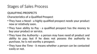 Stages of Sales Process
QUALIFYING PROSPECTS
Characteristics of a Qualified Prospect
• They have a Need - a highly qualified prospect needs your product
now or relatively soon.
• They have ability to Pay - a qualified prospect has the money to
buy your product or service.
• They have the Authority - a person may have need of product and
ability to pay; but if he does not possess the authority to
purchase, he is not worthy a prospect.
• They have the Time - it means whether a person can be contacted
easily or not.
 