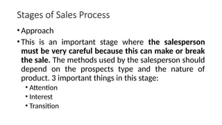 Stages of Sales Process
•Approach
•This is an important stage where the salesperson
must be very careful because this can make or break
the sale. The methods used by the salesperson should
depend on the prospects type and the nature of
product. 3 important things in this stage:
• Attention
• Interest
• Transition
 