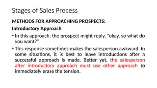 Stages of Sales Process
METHODS FOR APPROACHING PROSPECTS:
Introductory Approach
• In this approach, the prospect might reply, “okay, so what do
you want?”
• This response sometimes makes the salesperson awkward. In
some situations, it is best to leave introductions after a
successful approach is made. Better yet, the salesperson
after introductory approach must use other approach to
immediately erase the tension.
 