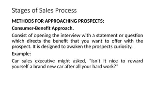 Stages of Sales Process
METHODS FOR APPROACHING PROSPECTS:
Consumer-Benefit Approach.
Consist of opening the interview with a statement or question
which directs the benefit that you want to offer with the
prospect. It is designed to awaken the prospects curiosity.
Example:
Car sales executive might asked, “Isn’t it nice to reward
yourself a brand new car after all your hard work?”
 