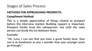 Stages of Sales Process
METHODS FOR APPROACHING PROSPECTS:
Compliment Method
This is a simple appreciation of things related to prospect
before the interview started. Building rapport is important.
Prospect hardly trust the salesperson, not until the sales
person can break the ice between them.
Example:
“Mr. Luna, I can see that you have a great family here. Your
son is as handsome as you. I wonder how your younger years
go through.”
 